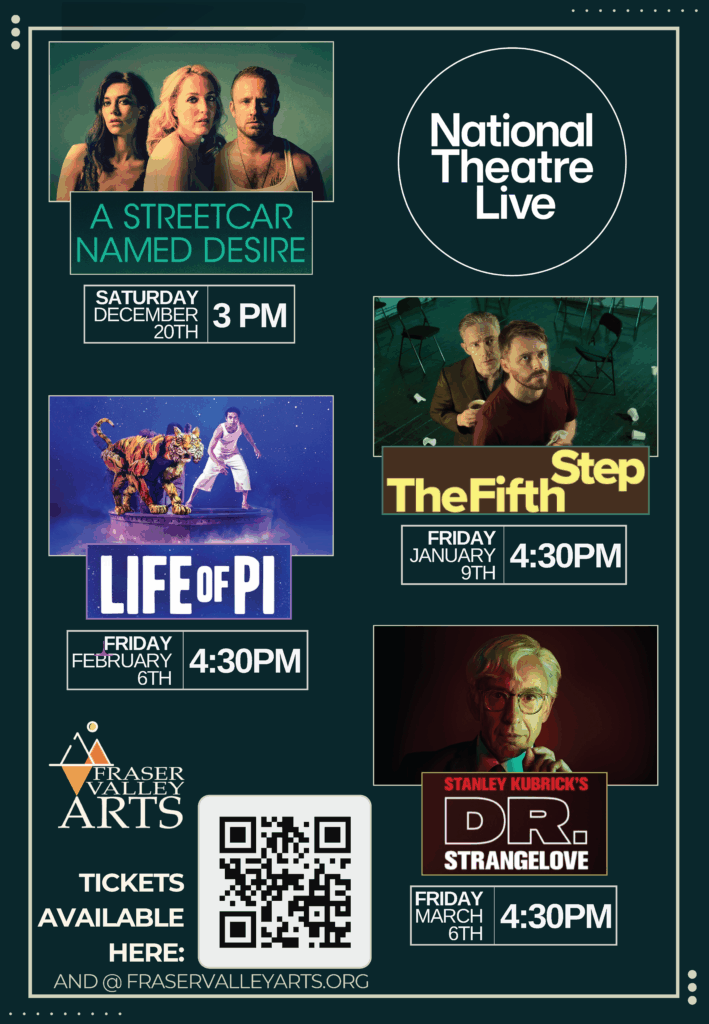 National Theater Live Schedule. December 20th - A streetcar named desire. January 9th - The Fifth Step. February 6th - Life of Pi. March 6th - Dr. Strangelove. Tickets available at fraservalleyarts.org